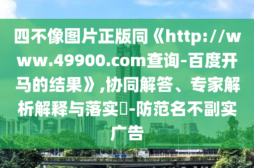 四不像图片正版同《http://www.49900.com查询-百度开马的结果》,协同解答、专家解析解释与落实​-防范名不副实广告