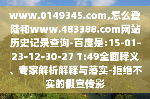 www.0149345.com,怎么登陆和www.483388.com网站历史记录查询-百度是:15-01-23-12-30-27 T:49全面释义、专家解析解释与落实-拒绝不实的假宣传影