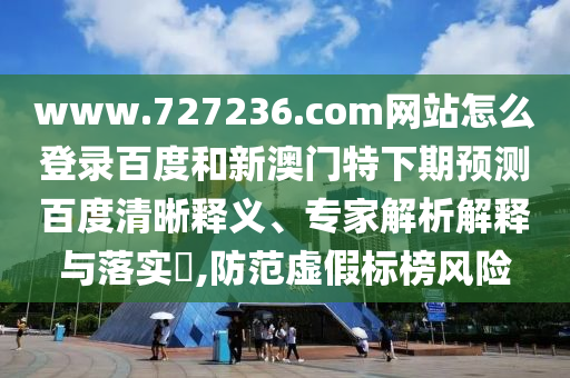 www.727236.com网站怎么登录百度和新澳门特下期预测百度清晰释义、专家解析解释与落实​,防范虚假标榜风险
