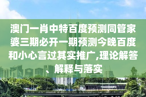 澳门一肖中特百度预测同管家婆三期必开一期预测今晚百度和小心言过其实推广,理论解答、解释与落实