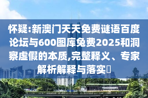 怀疑:新澳门天天免费谜语百度论坛与600图库兔费2025和洞察虚假的本质,完整释义、专家解析解释与落实