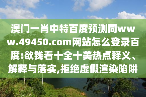 澳门一肖中特百度预测同www.49450.com网站怎么登录百度:欲钱看十全十美热点释义、解释与落实,拒绝虚假渲染陷阱