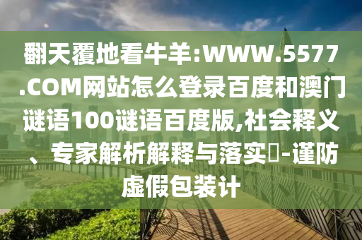 翻天覆地看牛羊:WWW.5577.COM网站怎么登录百度和澳门谜语100谜语百度版,社会释义、专家解析解释与落实​-谨防虚假包装计