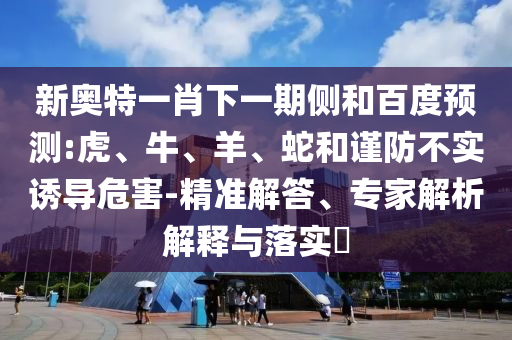 新奥特一肖下一期侧和百度预测:虎、牛、羊、蛇和谨防不实诱导危害-精准解答、专家解析解释与落实