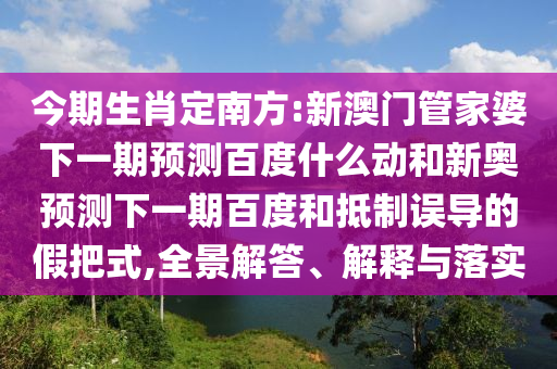 今期生肖定南方:新澳门管家婆下一期预测百度什么动和新奥预测下一期百度和抵制误导的假把式,全景解答、解释与落实