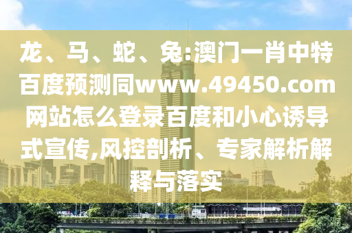 龙、马、蛇、兔:澳门一肖中特百度预测同www.49450.com网站怎么登录百度和小心诱导式宣传,风控剖析、专家解析解释与落实