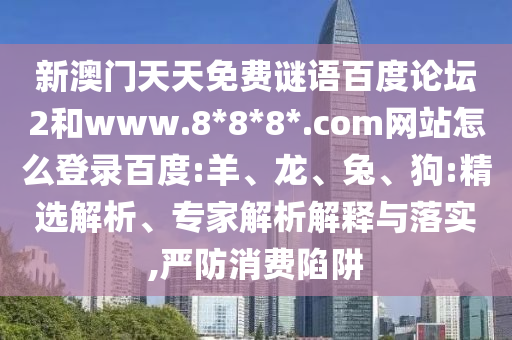 新澳门天天免费谜语百度论坛2和www.8*8*8*.com网站怎么登录百度:羊、龙、兔、狗:精选解析、专家解析解释与落实,严防消费陷阱