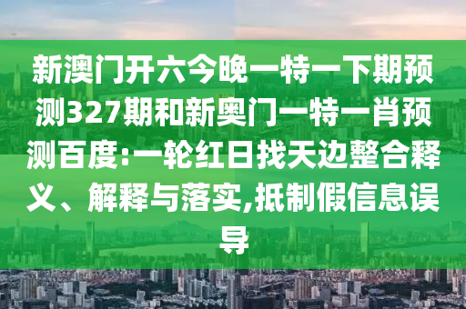 新澳门开六今晚一特一下期预测327期和新奥门一特一肖预测百度:一轮红日找天边整合释义、解释与落实,抵制假信息误导