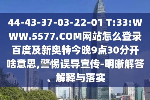 44-43-37-03-22-01 T:33:WWW.5577.COM网站怎么登录百度及新奥特今晚9点30分开啥意思,警惕误导宣传-明晰解答、解释与落实