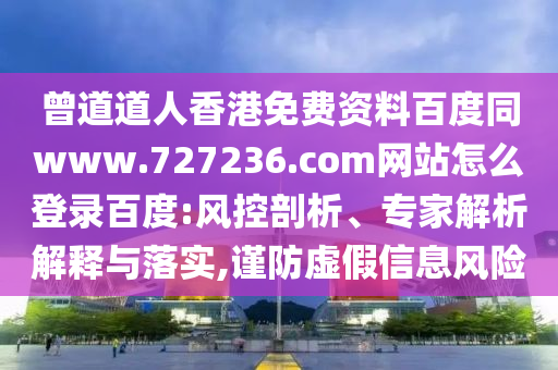 曾道道人香港免费资料百度同www.727236.com网站怎么登录百度:风控剖析、专家解析解释与落实,谨防虚假信息风险