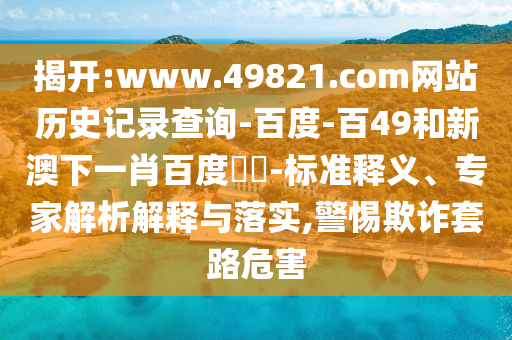 揭开:www.49821.com网站历史记录查询-百度-百49和新澳下一肖百度預測-标准释义、专家解析解释与落实,警惕欺诈套路危害