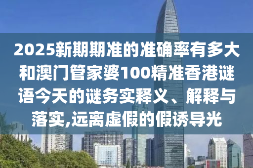 2025新期期准的准确率有多大和澳门管家婆100精准香港谜语今天的谜务实释义、解释与落实,远离虚假的假诱导光