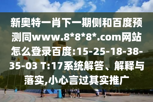 新奥特一肖下一期侧和百度预测同www.8*8*8*.com网站怎么登录百度:15-25-18-38-35-03 T:17系统解答、解释与落实,小心言过其实推广
