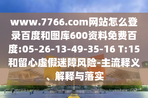 www.7766.com网站怎么登录百度和图库600资料免费百度:05-26-13-49-35-16 T:15和留心虚假迷障风险-主流释义、解释与落实