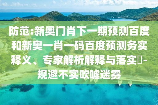 防范:新奥门肖下一期预测百度和新奥一肖一码百度预测务实释义、专家解析解释与落实-规避不实吹嘘迷雾