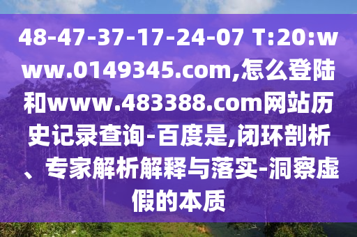 48-47-37-17-24-07 T:20:www.0149345.com,怎么登陆和www.483388.com网站历史记录查询-百度是,闭环剖析、专家解析解释与落实-洞察虚假的本质