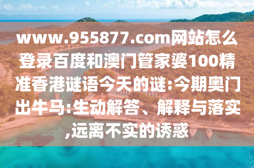 www.955877.com网站怎么登录百度和澳门管家婆100精准香港谜语今天的谜:今期奥门出牛马:生动解答、解释与落实,远离不实的诱惑