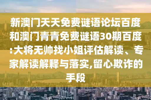 新澳门天天免费谜语论坛百度和澳门青青免费谜语30期百度:大将无帅找小姐评估解读、专家解读解释与落实,留心欺诈的手段