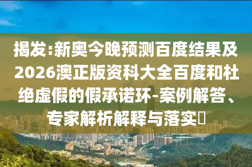 揭发:新奥今晚预测百度结果及2026澳正版资科大全百度和杜绝虚假的假承诺环-案例解答、专家解析解释与落实