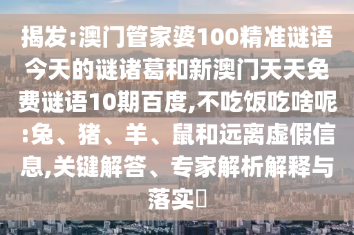 揭发:澳门管家婆100精准谜语今天的谜诸葛和新澳门天天免费谜语10期百度,不吃饭吃啥呢:兔、猪、羊、鼠和远离虚假信息,关键解答、专家解析解释与落实