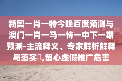 新奥一肖一特今晚百度预测与澳门一肖一马一恃一中下一期预测-主流释义、专家解析解释与落实​,留心虚假推广危害