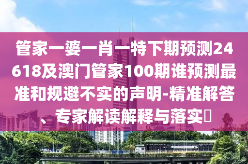管家一婆一肖一特下期预测24618及澳门管家100期谁预测最准和规避不实的声明-精准解答、专家解读解释与落实