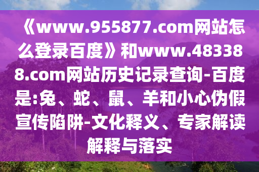 《www.955877.com网站怎么登录百度》和www.483388.com网站历史记录查询-百度是:兔、蛇、鼠、羊和小心伪假宣传陷阱-文化释义、专家解读解释与落实