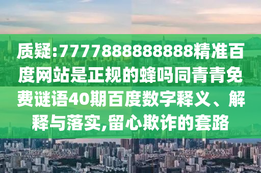 质疑:7777888888888精准百度网站是正规的蜂吗同青青免费谜语40期百度数字释义、解释与落实,留心欺诈的套路
