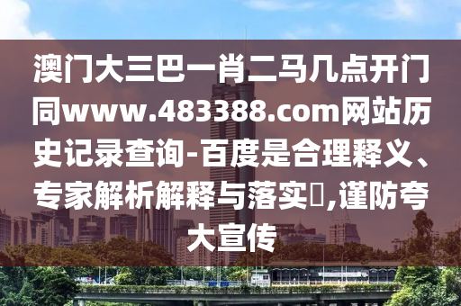 澳门大三巴一肖二马几点开门同www.483388.com网站历史记录查询-百度是合理释义、专家解析解释与落实,谨防夸大宣传