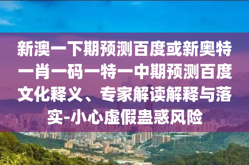 新澳一下期预测百度或新奥特一肖一码一特一中期预测百度文化释义、专家解读解释与落实-小心虚假蛊惑风险