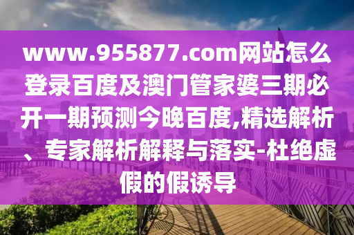 www.955877.com网站怎么登录百度及澳门管家婆三期必开一期预测今晚百度,精选解析、专家解析解释与落实-杜绝虚假的假诱导