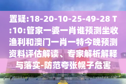 置疑:18-20-10-25-49-28 T:10:管家一婆一肖谁预测坐收渔利和澳门一肖一特今晚预测资料评估解读、专家解析解释与落实-防范夸张幌子危害