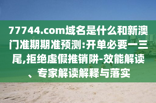 77744.com域名是什么和新澳门准期期准预测:开单必要一三尾,拒绝虚假推销阱-效能解读、专家解读解释与落实