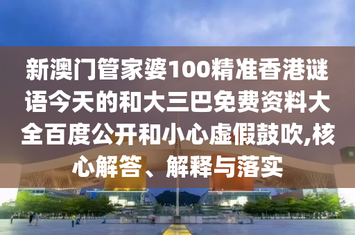 新澳门管家婆100精准香港谜语今天的和大三巴免费资料大全百度公开和小心虚假鼓吹,核心解答、解释与落实
