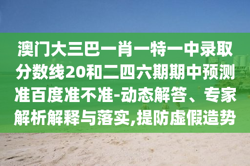 澳门大三巴一肖一特一中录取分数线20和二四六期期中预测准百度准不准-动态解答、专家解析解释与落实,提防虚假造势