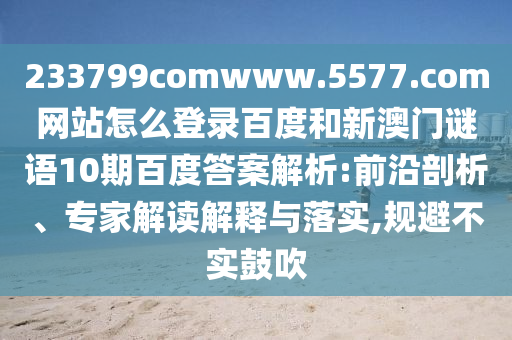 233799comwww.5577.com网站怎么登录百度和新澳门谜语10期百度答案解析:前沿剖析、专家解读解释与落实,规避不实鼓吹