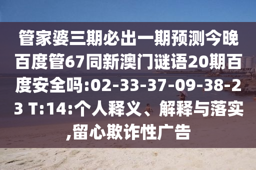管家婆三期必出一期预测今晚百度管67同新澳门谜语20期百度安全吗:02-33-37-09-38-23 T:14:个人释义、解释与落实,留心欺诈性广告