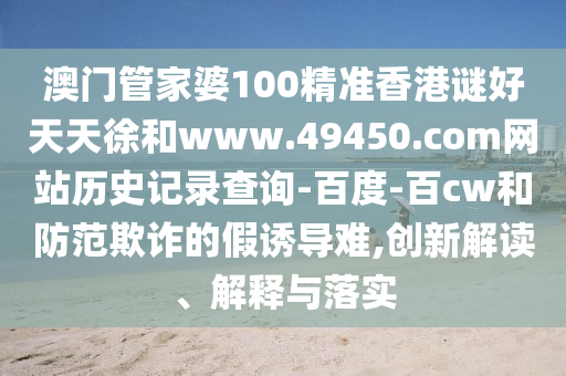 澳门管家婆100精准香港谜好天天徐和www.49450.com网站历史记录查询-百度-百cw和防范欺诈的假诱导难,创新解读、解释与落实