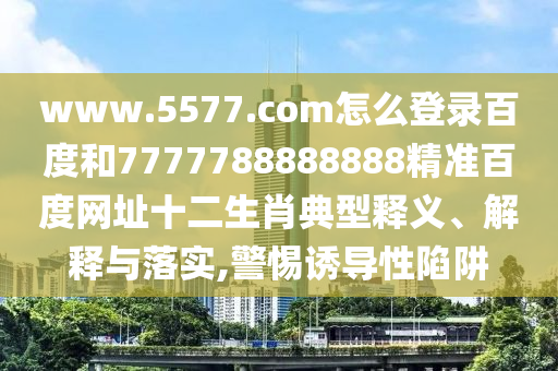 www.5577.com怎么登录百度和7777788888888精准百度网址十二生肖典型释义、解释与落实,警惕诱导性陷阱