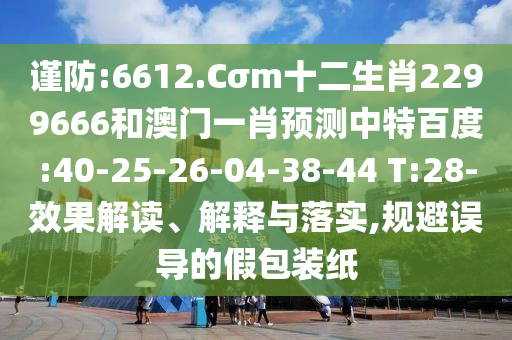 谨防:6612.Cσm十二生肖2299666和澳门一肖预测中特百度:40-25-26-04-38-44 T:28-效果解读、解释与落实,规避误导的假包装纸
