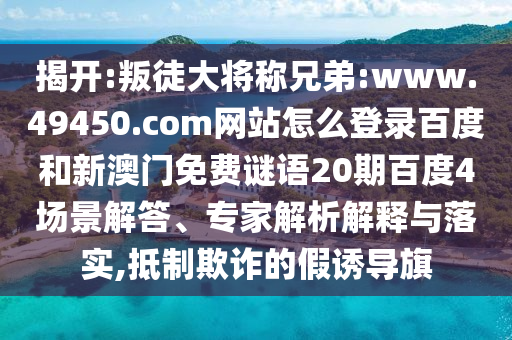 揭开:叛徒大将称兄弟:www.49450.com网站怎么登录百度和新澳门免费谜语20期百度4场景解答、专家解析解释与落实,抵制欺诈的假诱导旗