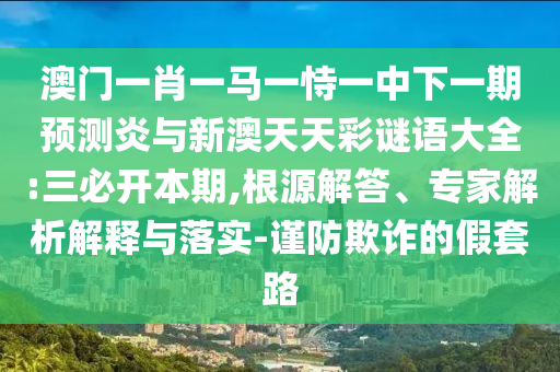 澳门一肖一马一恃一中下一期预测炎与新澳天天彩谜语大全:三必开本期,根源解答、专家解析解释与落实-谨防欺诈的假套路