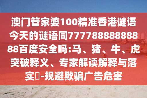 澳门管家婆100精准香港谜语今天的谜语同77778888888888百度安全吗:马、猪、牛、虎突破释义、专家解读解释与落实-规避欺骗广告危害