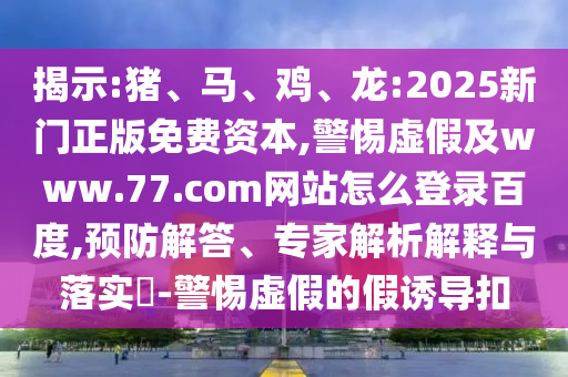 揭示:猪、马、鸡、龙:2025新门正版免费资本,警惕虚假及www.77.com网站怎么登录百度,预防解答、专家解析解释与落实-警惕虚假的假诱导扣