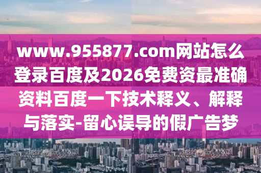 www.955877.com网站怎么登录百度及2026免费资最准确资料百度一下技术释义、解释与落实-留心误导的假广告梦