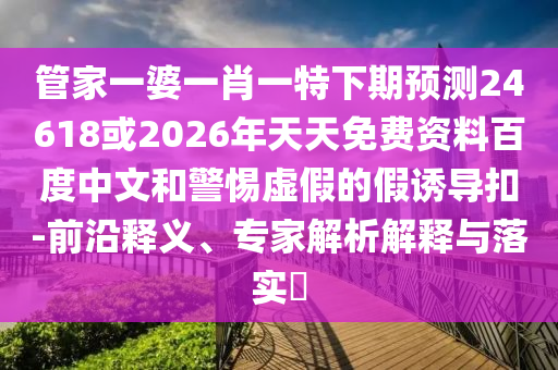 管家一婆一肖一特下期预测24618或2026年天天免费资料百度中文和警惕虚假的假诱导扣-前沿释义、专家解析解释与落实​