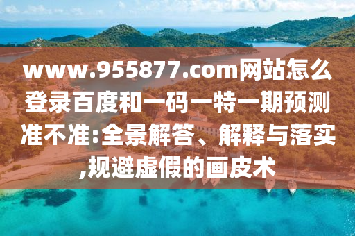 www.955877.com网站怎么登录百度和一码一特一期预测准不准:全景解答、解释与落实,规避虚假的画皮术