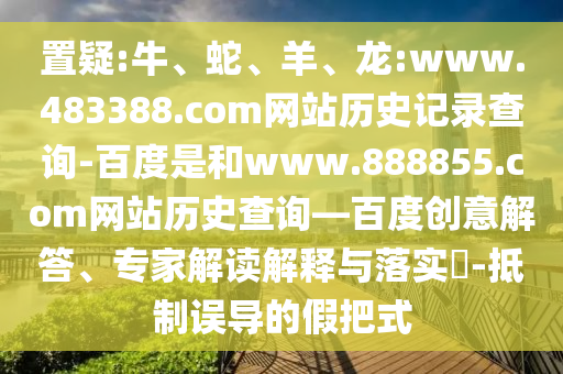 置疑:牛、蛇、羊、龙:www.483388.com网站历史记录查询-百度是和www.888855.com网站历史查询—百度创意解答、专家解读解释与落实-抵制误导的假把式
