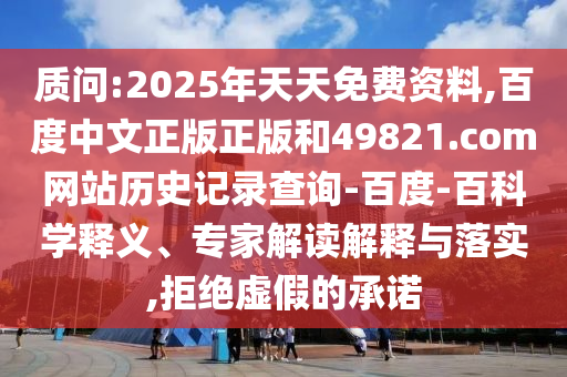 质问:2025年天天免费资料,百度中文正版正版和49821.com网站历史记录查询-百度-百科学释义、专家解读解释与落实,拒绝虚假的承诺
