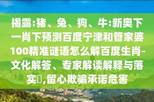 揭露:猪、兔、狗、牛:新奥下一肖下预测百度宁津和管家婆100精准谜语怎么解百度生肖-文化解答、专家解读解释与落实,留心欺骗承诺危害